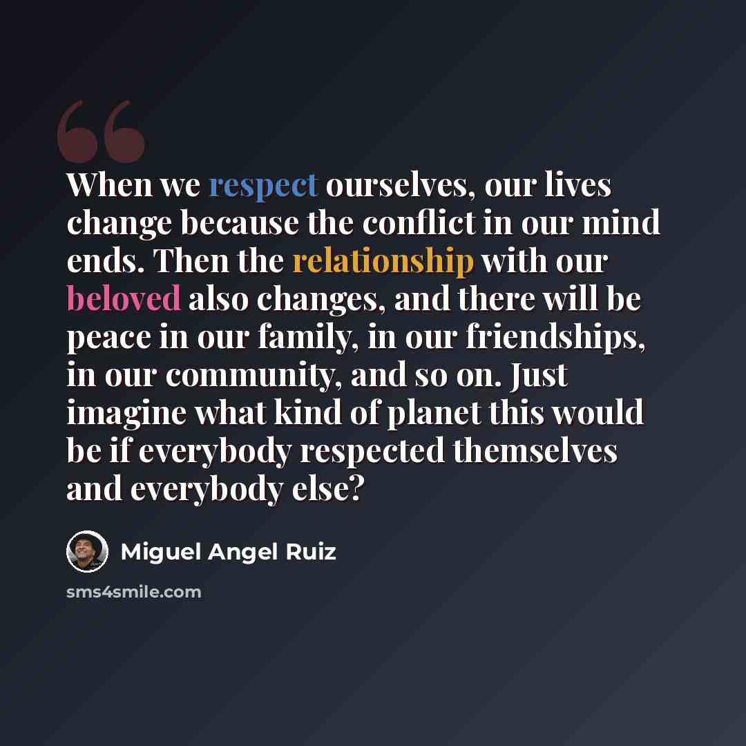 “When we respect ourselves, our lives change because the conflict in our mind ends. Then the relationship with our beloved also changes, and there will be peace in our family, in our friendships, in our community, and so on. Just imagine what kind of planet this would be if everybody respected…” quote by Miguel Angel Ruiz