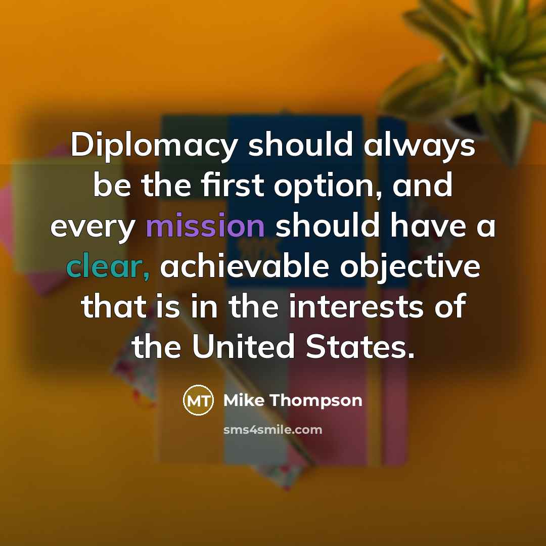 “Diplomacy should always be the first option, and every mission should have a clear, achievable objective that is in the interests of the United States.” quote by Mike Thompson