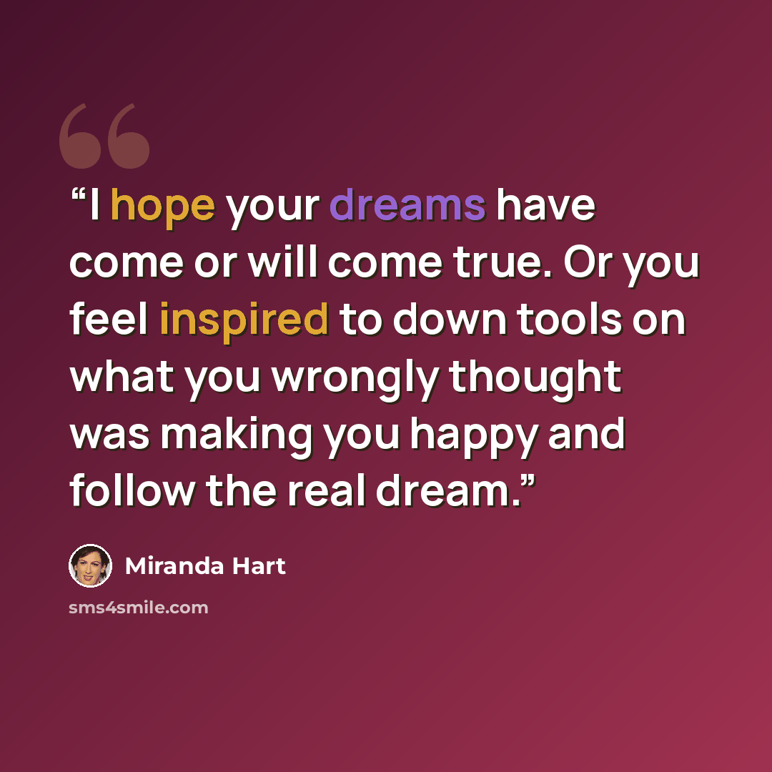 “I hope your dreams have come or will come true. Or you feel inspired to down tools on what you wrongly thought was making you happy and follow the real dream.” quote by Miranda Hart