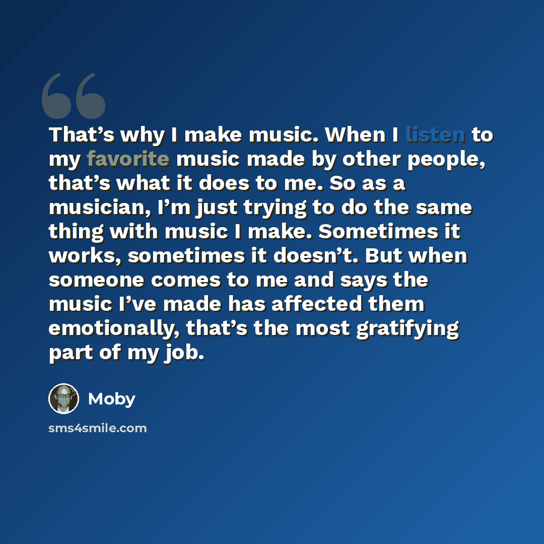 “That’s why I make music. When I listen to my favorite music made by other people, that’s what it does to me. So as a musician, I’m just trying to do the same thing with music I make. Sometimes it works, sometimes it doesn’t. But when someone comes to me and says the music I’ve made has affected…” quote by Moby