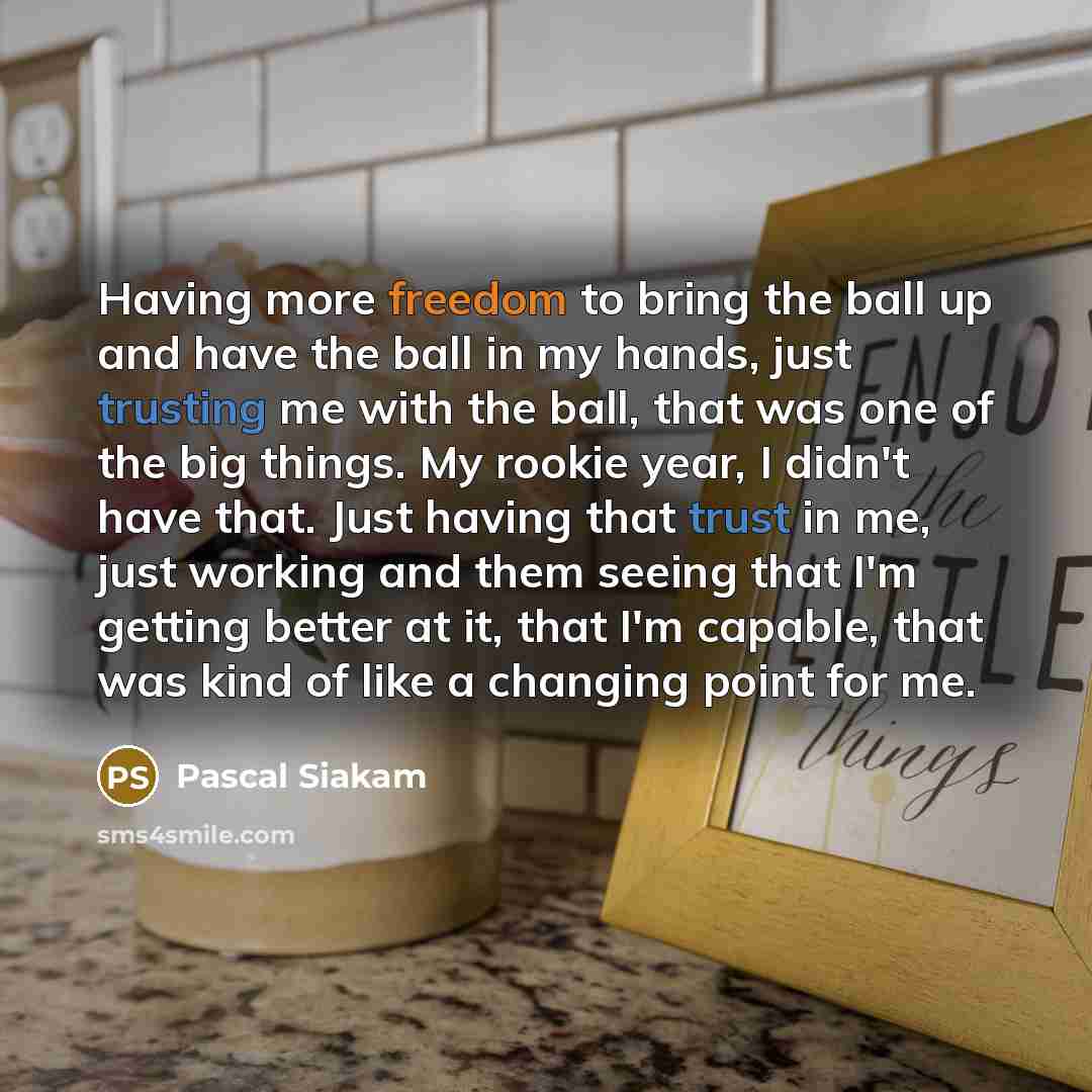 “Having more freedom to bring the ball up and have the ball in my hands, just trusting me with the ball, that was one of the big things. My rookie year, I didn't have that. Just having that trust in me, just working and them seeing that I'm getting better at it, that I'm capable, that was kind of…” quote by Pascal Siakam