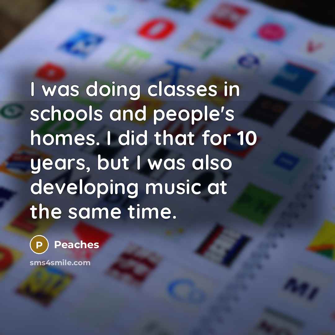 “I was doing classes in schools and people's homes. I did that for 10 years, but I was also developing music at the same time.” quote by Peaches
