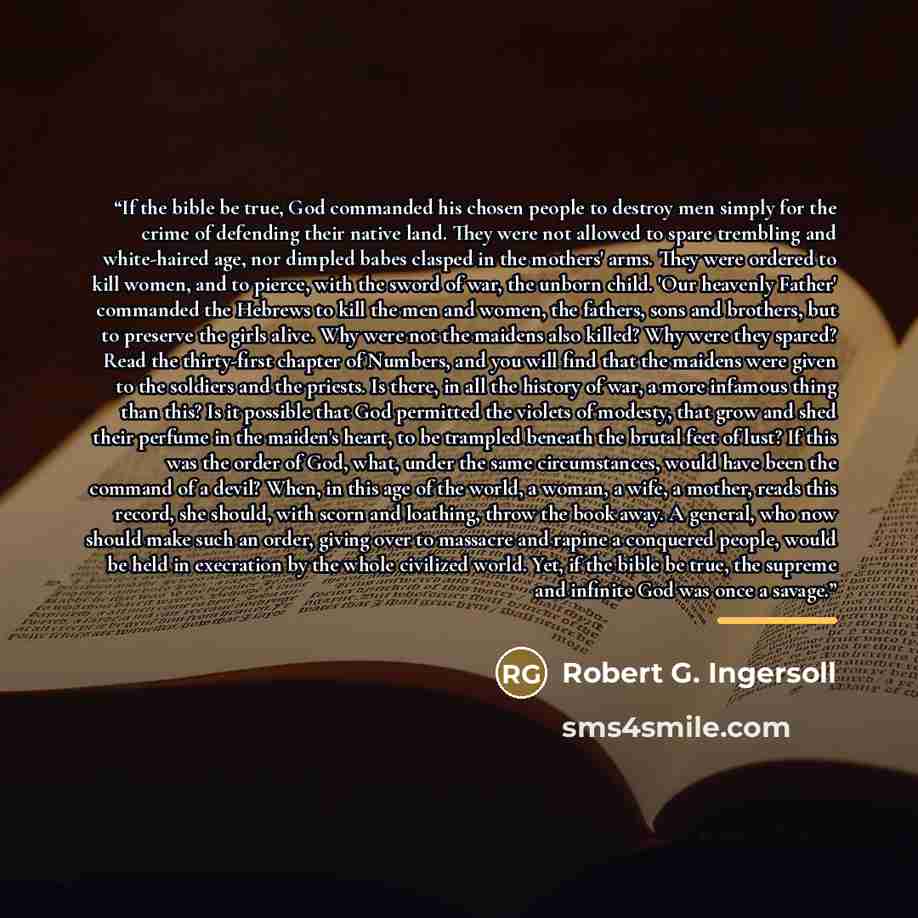 “If the bible be true, God commanded his chosen people to destroy men simply for the crime of defending their native land. They were not allowed to spare trembling and white-haired age, nor dimpled babes clasped in the mothers' arms. They were ordered to kill women, and to pierce, with the sword of…” quote by Robert G. Ingersoll