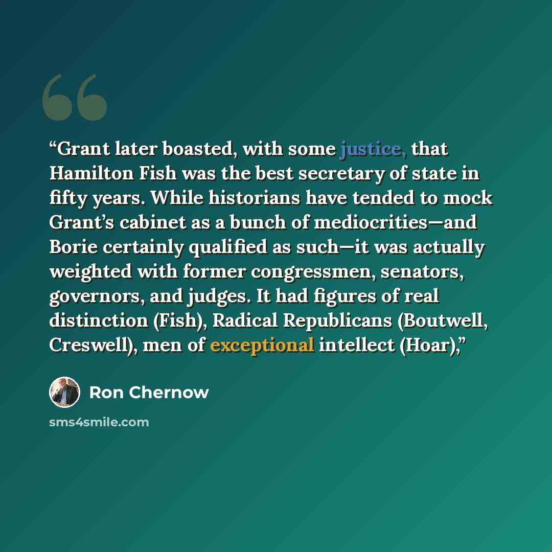“Grant later boasted, with some justice, that Hamilton Fish was the best secretary of state in fifty years. While historians have tended to mock Grant’s cabinet as a bunch of mediocrities—and Borie certainly qualified as such—it was actually weighted with former congressmen, senators, governors…” quote by Ron Chernow
