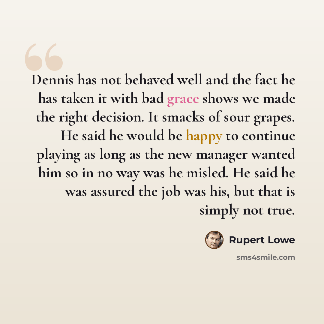 “Dennis has not behaved well and the fact he has taken it with bad grace shows we made the right decision. It smacks of sour grapes. He said he would be happy to continue playing as long as the new manager wanted him so in no way was he misled. He said he was assured the job was his, but that is…” quote by Rupert Lowe