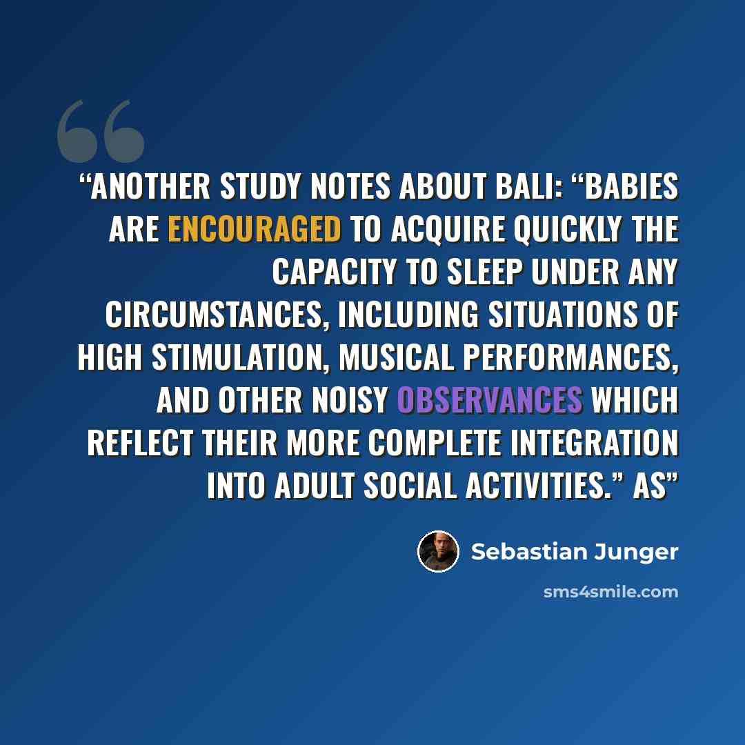 “Another study notes about Bali: “Babies are encouraged to acquire quickly the capacity to sleep under any circumstances, including situations of high stimulation, musical performances, and other noisy observances which reflect their more complete integration into adult social activities.” As” quote by Sebastian Junger
