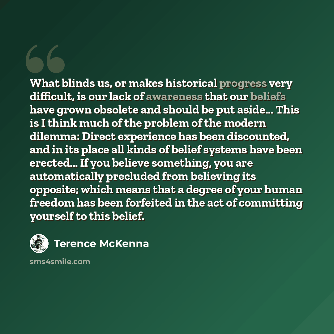 “What blinds us, or makes historical progress very difficult, is our lack of awareness that our beliefs have grown obsolete and should be put aside… This is I think much of the problem of the modern dilemma: Direct experience has been discounted, and in its place all kinds of belief systems have…” quote by Terence McKenna