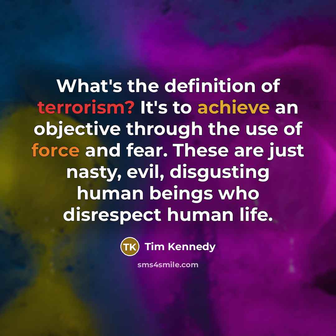“What's the definition of terrorism? It's to achieve an objective through the use of force and fear. These are just nasty, evil, disgusting human beings who disrespect human life.” quote by Tim Kennedy