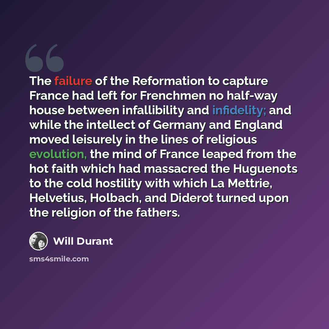 “The failure of the Reformation to capture France had left for Frenchmen no half-way house between infallibility and infidelity; and while the intellect of Germany and England moved leisurely in the lines of religious evolution, the mind of France leaped from the hot faith which had massacred the…” quote by Will Durant