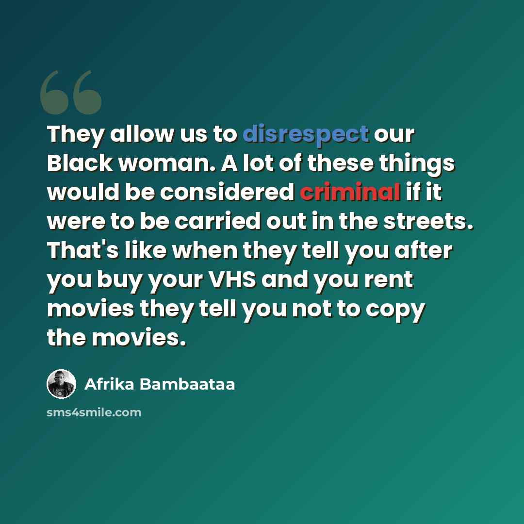 “They allow us to disrespect our Black woman. A lot of these things would be considered criminal if it were to be carried out in the streets. That's like when they tell you after you buy your VHS and you rent movies they tell you not to copy the movies.” quote by Afrika Bambaataa