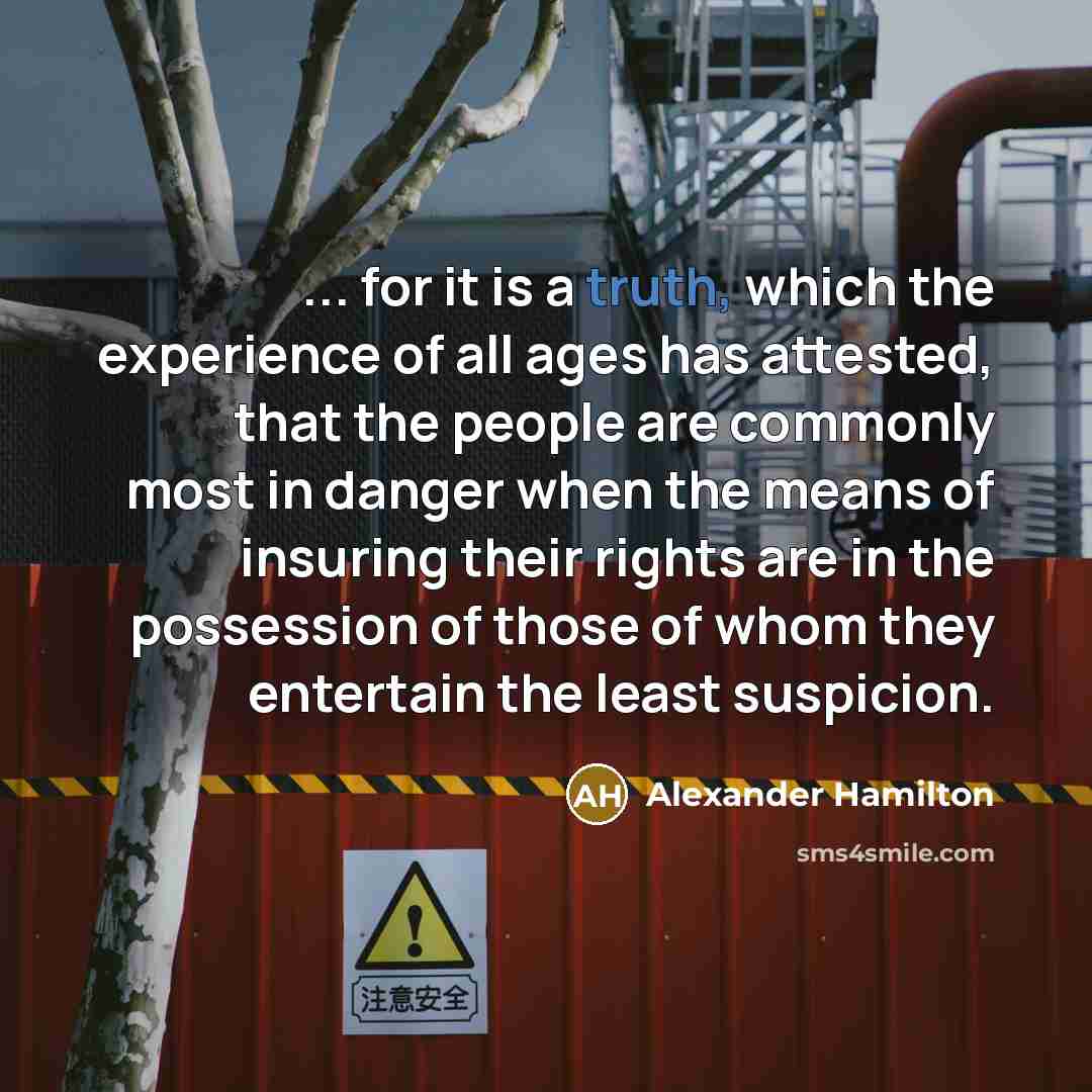 “... for it is a truth, which the experience of all ages has attested, that the people are commonly most in danger when the means of insuring their rights are in the possession of those of whom they entertain the least suspicion.” quote by Alexander Hamilton