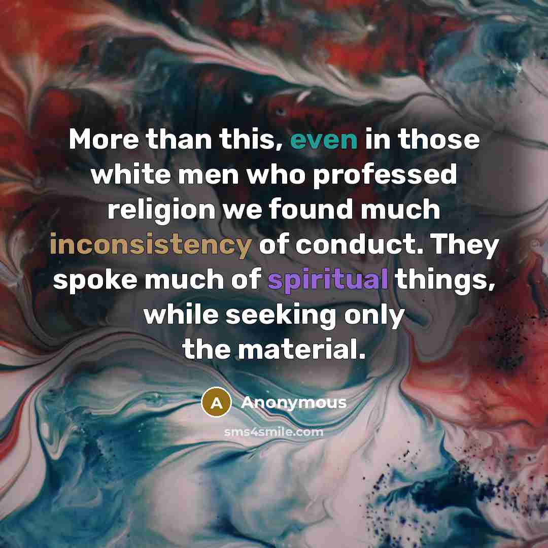 “More than this, even in those white men who professed religion we found much inconsistency of conduct. They spoke much of spiritual things, while seeking only the material.” quote by Anonymous