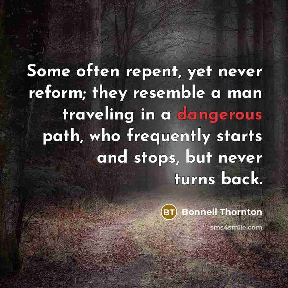 “Some often repent, yet never reform; they resemble a man traveling in a dangerous path, who frequently starts and stops, but never turns back.” quote by Bonnell Thornton