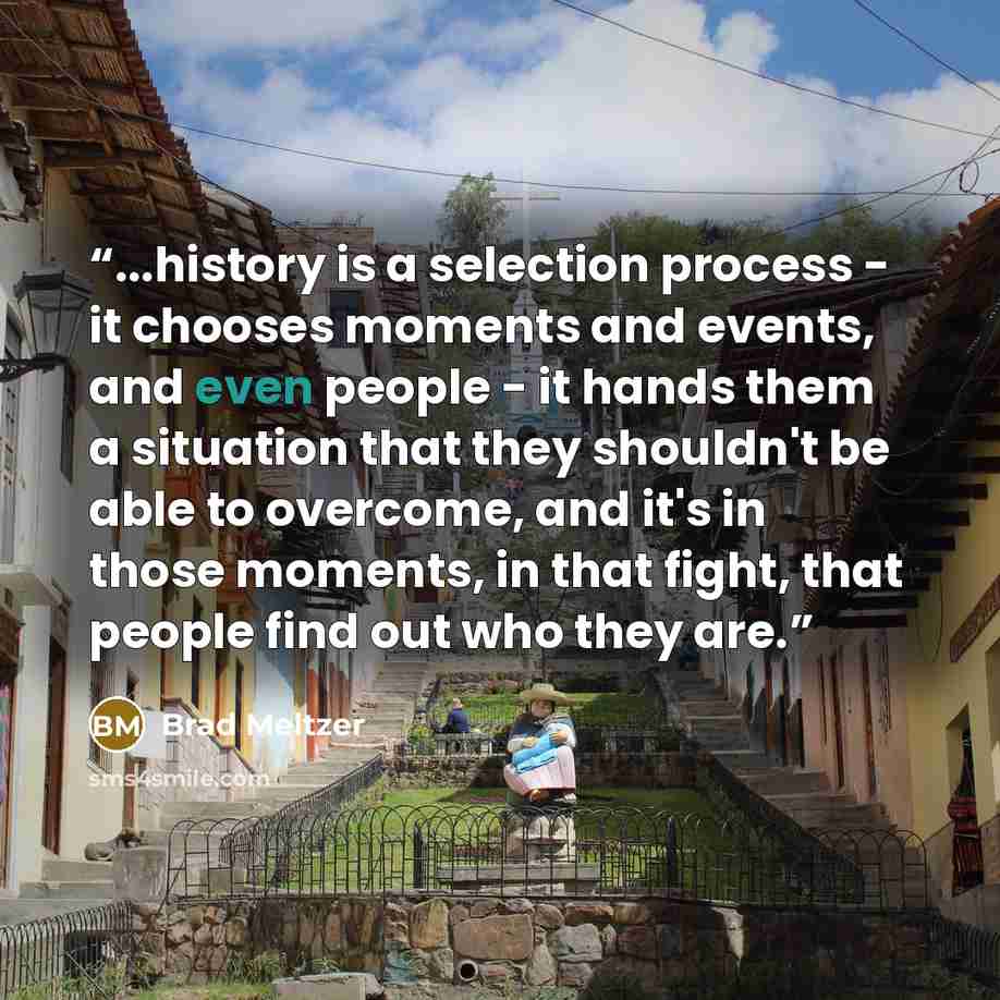 “...history is a selection process - it chooses moments and events, and even people - it hands them a situation that they shouldn't be able to overcome, and it's in those moments, in that fight, that people find out who they are.” quote by Brad Meltzer