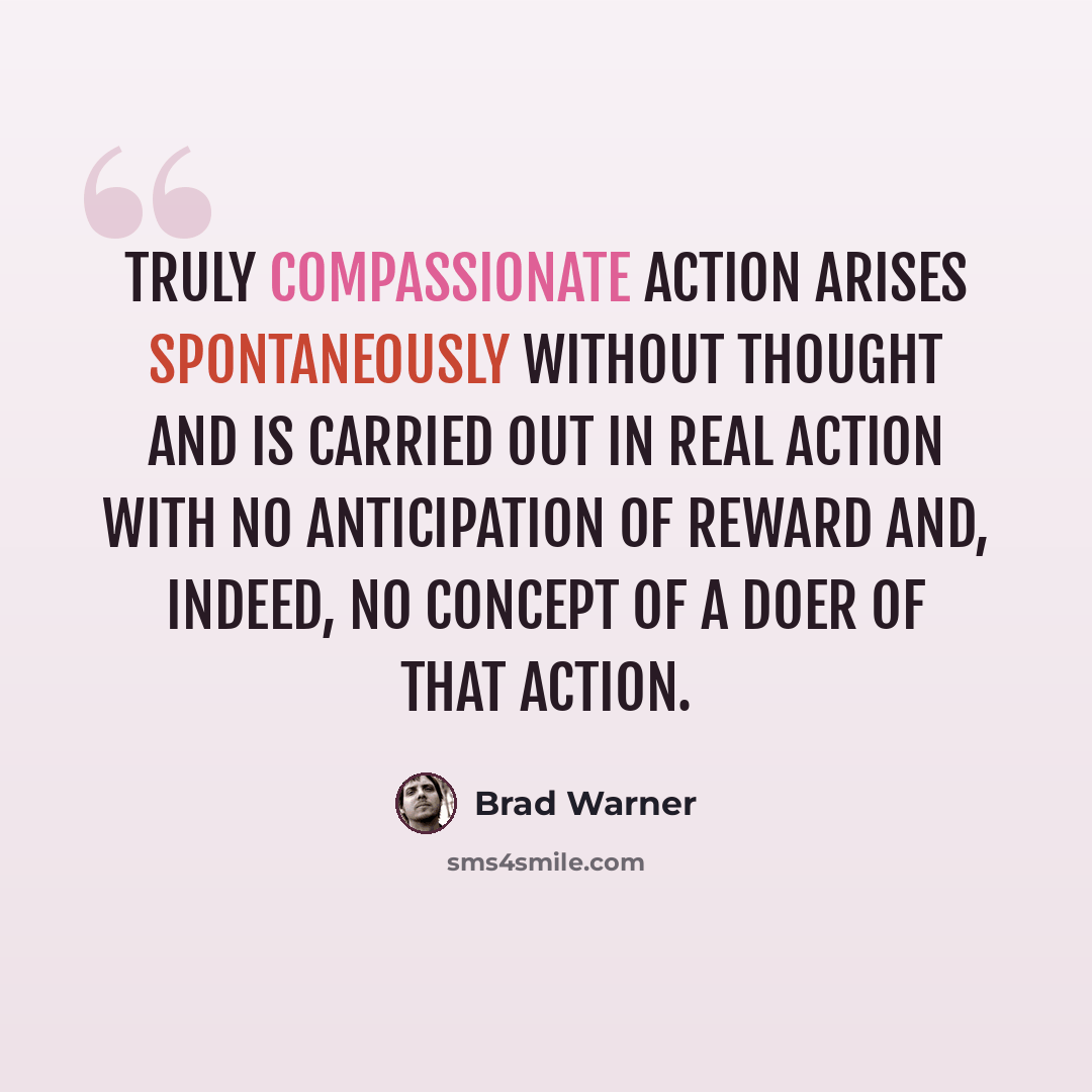 “Truly compassionate action arises spontaneously without thought and is carried out in real action with no anticipation of reward and, indeed, no concept of a doer of that action.” quote by Brad Warner