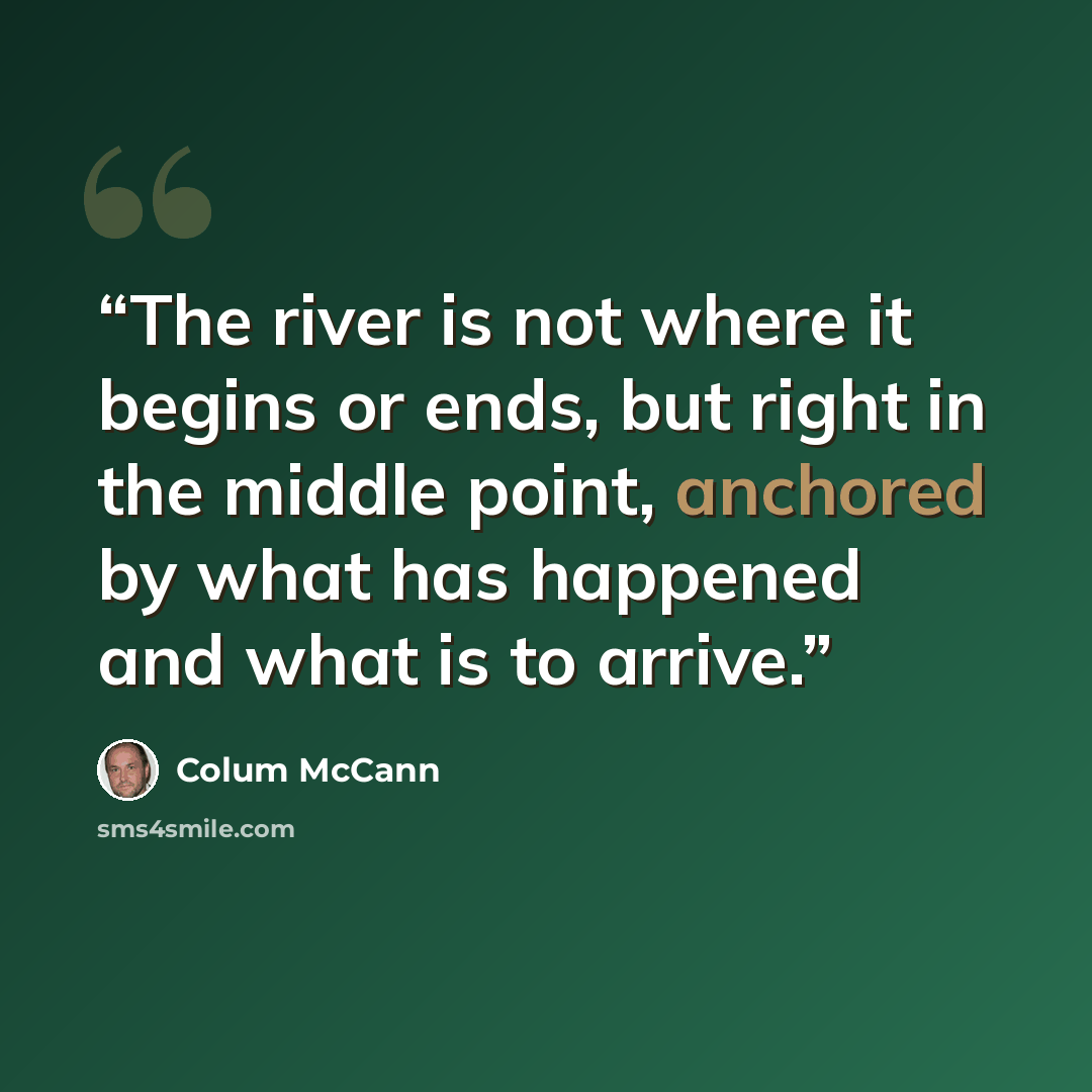 “The river is not where it begins or ends, but right in the middle point, anchored by what has happened and what is to arrive.” quote by Colum McCann