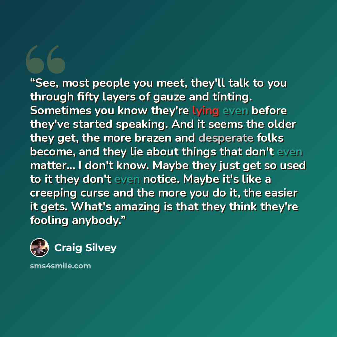 “See, most people you meet, they'll talk to you through fifty layers of gauze and tinting. Sometimes you know they're lying even before they've started speaking. And it seems the older they get, the more brazen and desperate folks become, and they lie about things that don't even matter... I don't…” quote by Craig Silvey