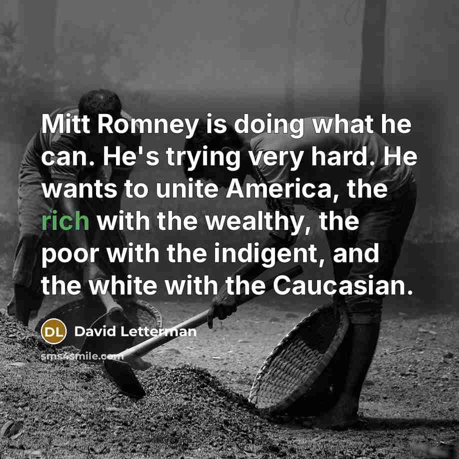 “Mitt Romney is doing what he can. He's trying very hard. He wants to unite America, the rich with the wealthy, the poor with the indigent, and the white with the Caucasian.” quote by David Letterman