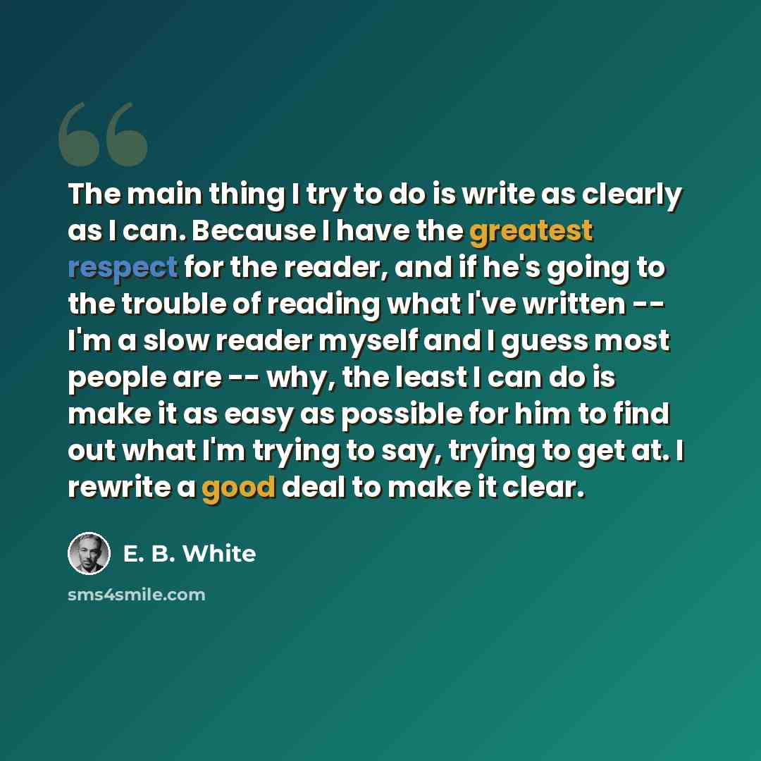 “The main thing I try to do is write as clearly as I can. Because I have the greatest respect for the reader, and if he's going to the trouble of reading what I've written -- I'm a slow reader myself and I guess most people are -- why, the least I can do is make it as easy as possible for him to…” quote by E. B. White