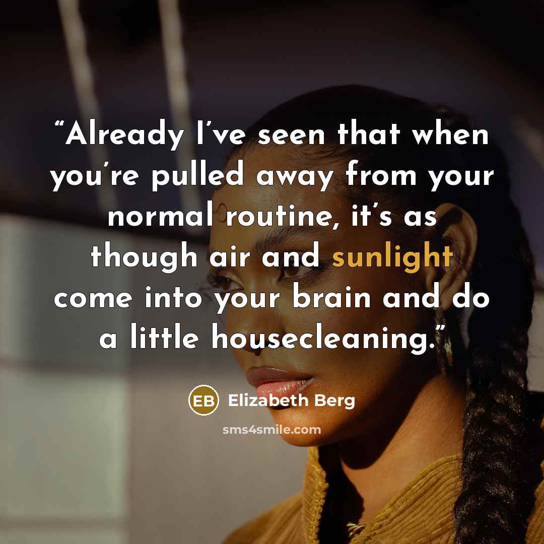 “Already I’ve seen that when you’re pulled away from your normal routine, it’s as though air and sunlight come into your brain and do a little housecleaning.” quote by Elizabeth Berg