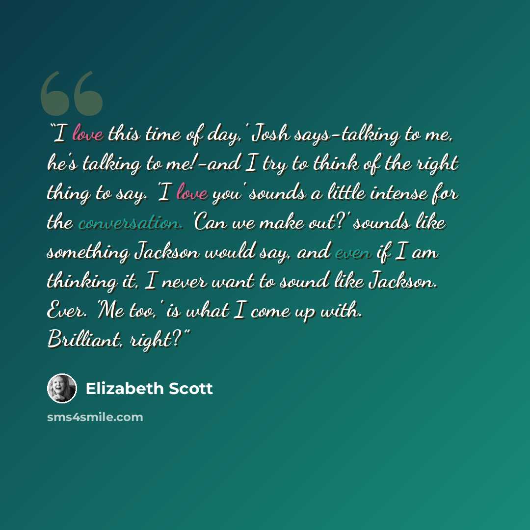 “I love this time of day,' Josh says-talking to me, he's talking to me!-and I try to think of the right thing to say. 'I love you' sounds a little intense for the conversation. 'Can we make out?' sounds like something Jackson would say, and even if I am thinking it, I never want to sound like…” quote by Elizabeth Scott