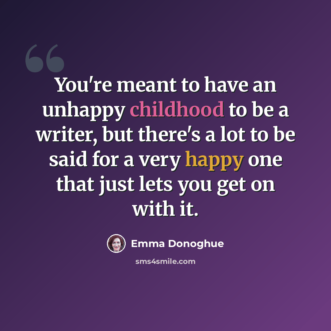 “You're meant to have an unhappy childhood to be a writer, but there's a lot to be said for a very happy one that just lets you get on with it.” quote by Emma Donoghue