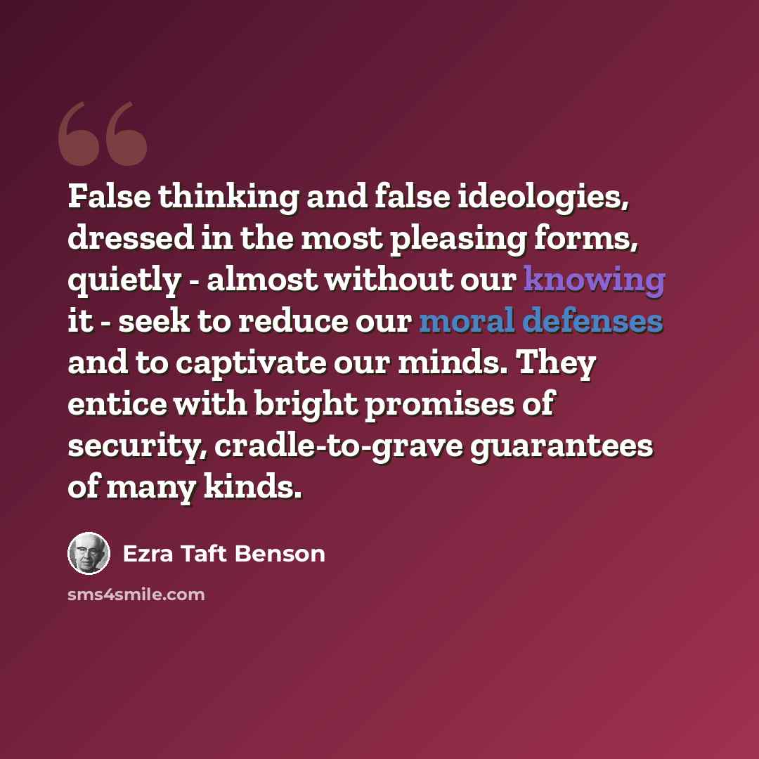 “False thinking and false ideologies, dressed in the most pleasing forms, quietly - almost without our knowing it - seek to reduce our moral defenses and to captivate our minds. They entice with bright promises of security, cradle-to-grave guarantees of many kinds.” quote by Ezra Taft Benson