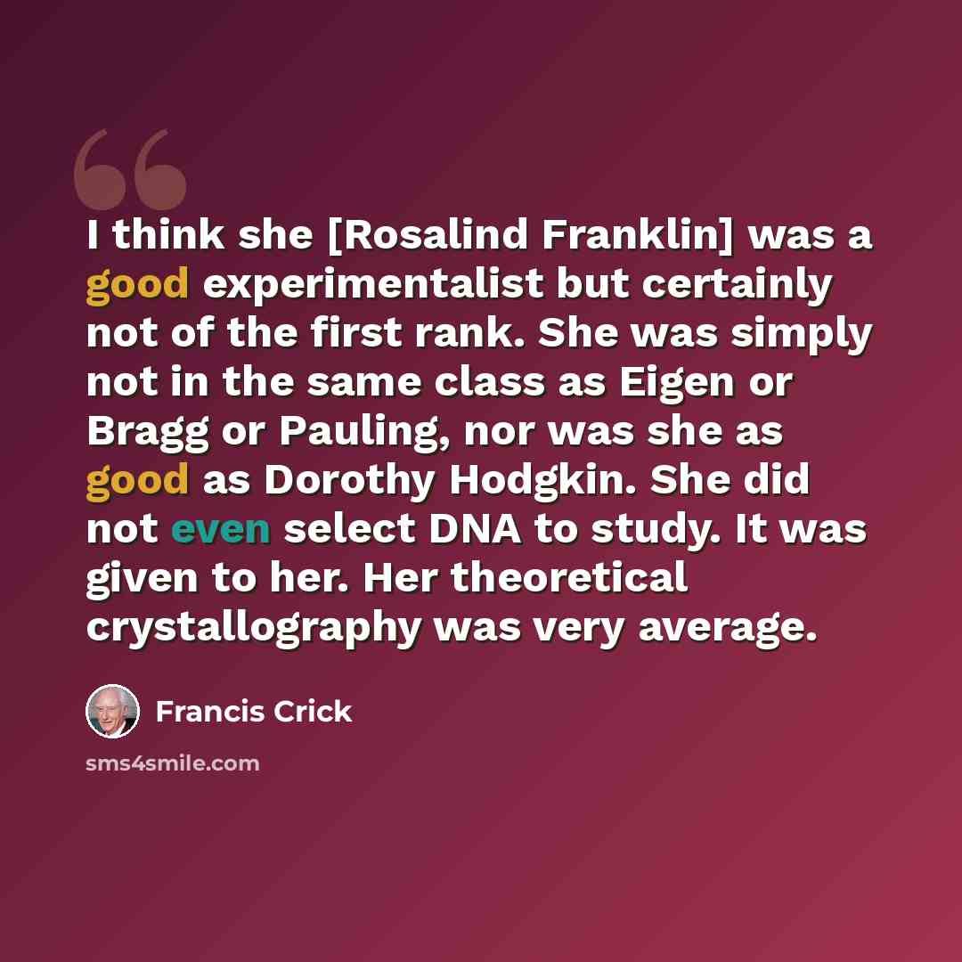 “I think she [Rosalind Franklin] was a good experimentalist but certainly not of the first rank. She was simply not in the same class as Eigen or Bragg or Pauling, nor was she as good as Dorothy Hodgkin. She did not even select DNA to study. It was given to her. Her theoretical crystallography was…” quote by Francis Crick