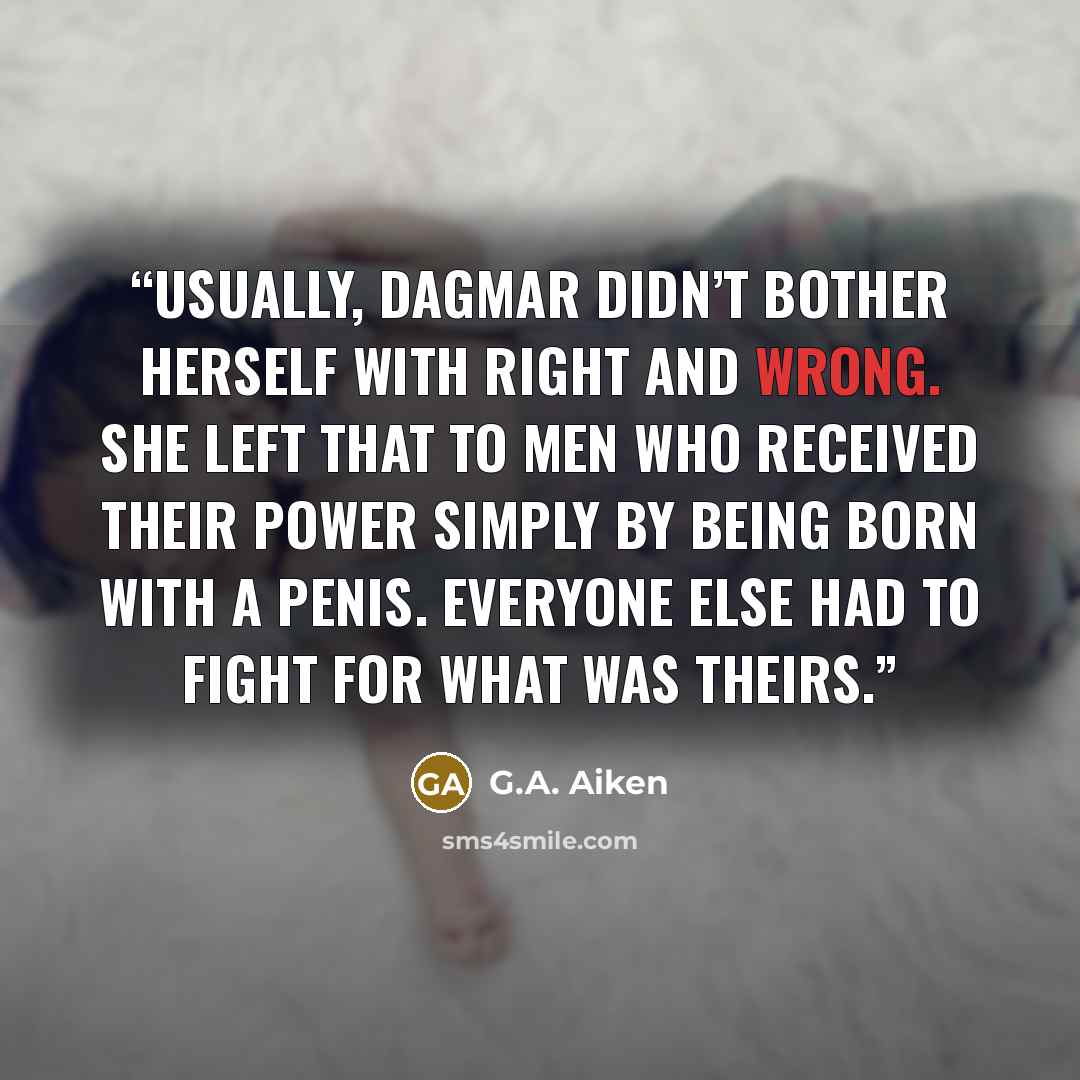 “Usually, Dagmar didn’t bother herself with right and wrong. She left that to men who received their power simply by being born with a penis. Everyone else had to fight for what was theirs.” quote by G.A. Aiken