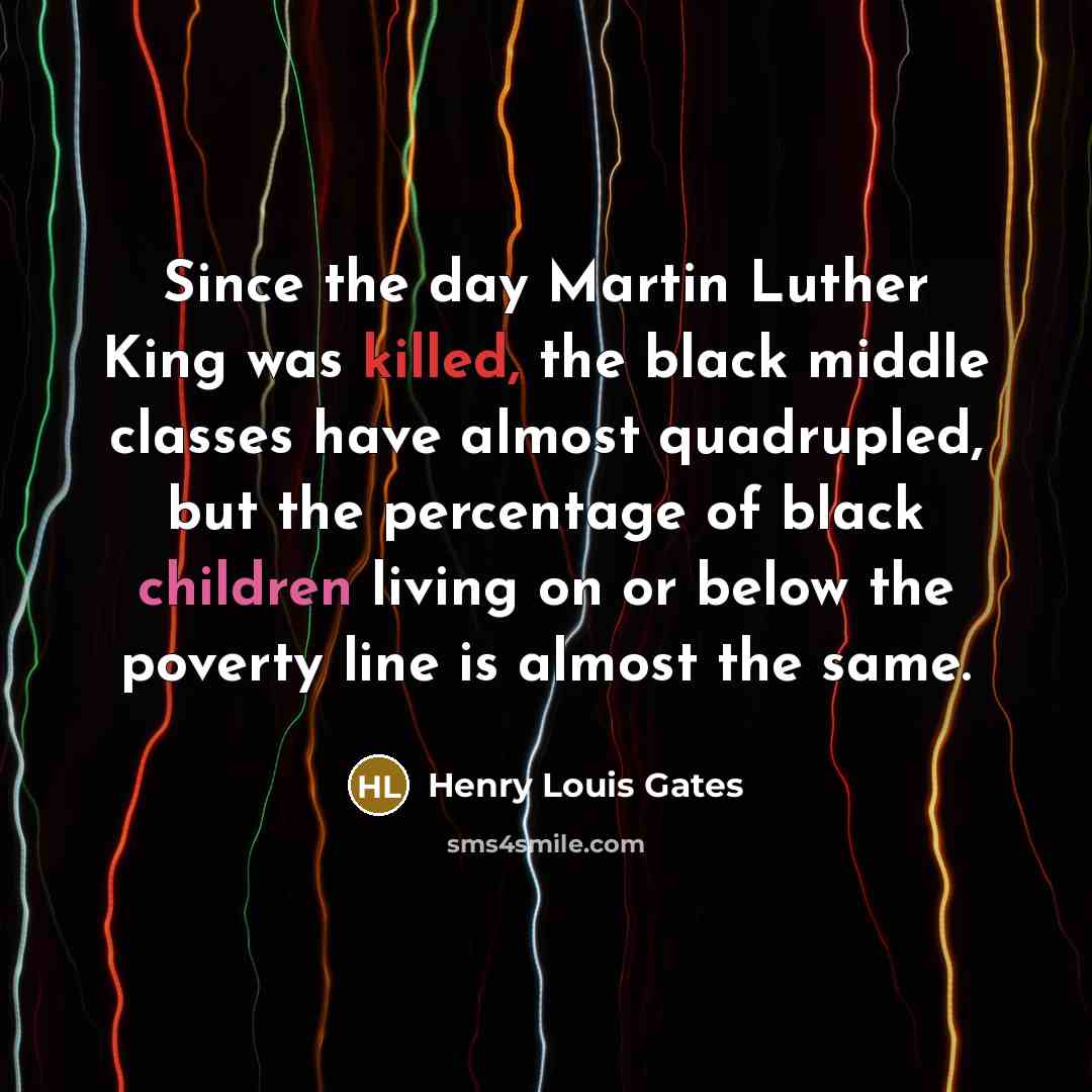 “Since the day Martin Luther King was killed, the black middle classes have almost quadrupled, but the percentage of black children living on or below the poverty line is almost the same.” quote by Henry Louis Gates