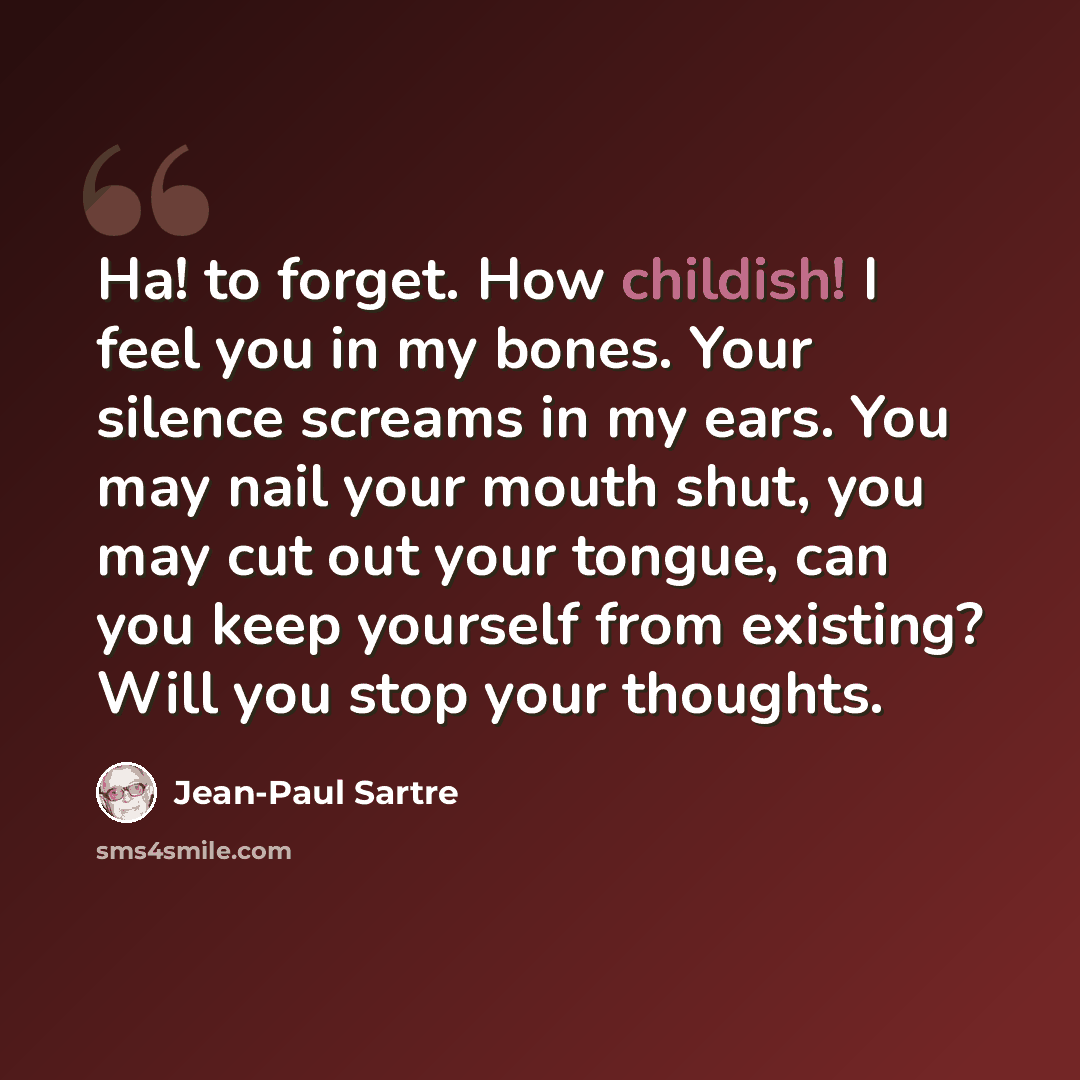 “Ha! to forget. How childish! I feel you in my bones. Your silence screams in my ears. You may nail your mouth shut, you may cut out your tongue, can you keep yourself from existing? Will you stop your thoughts.” quote by Jean-Paul Sartre