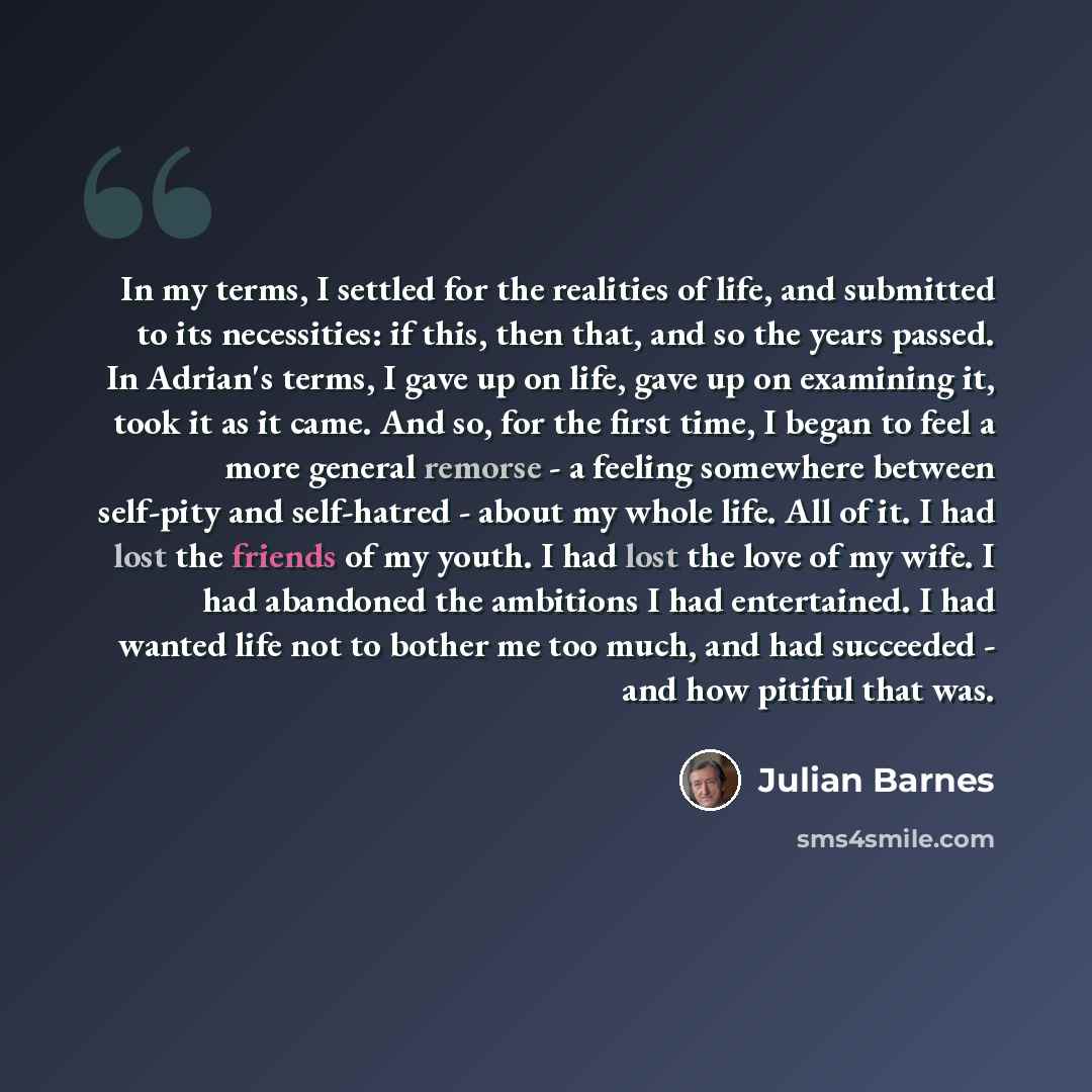 “In my terms, I settled for the realities of life, and submitted to its necessities: if this, then that, and so the years passed. In Adrian's terms, I gave up on life, gave up on examining it, took it as it came. And so, for the first time, I began to feel a more general remorse - a feeling…” quote by Julian Barnes