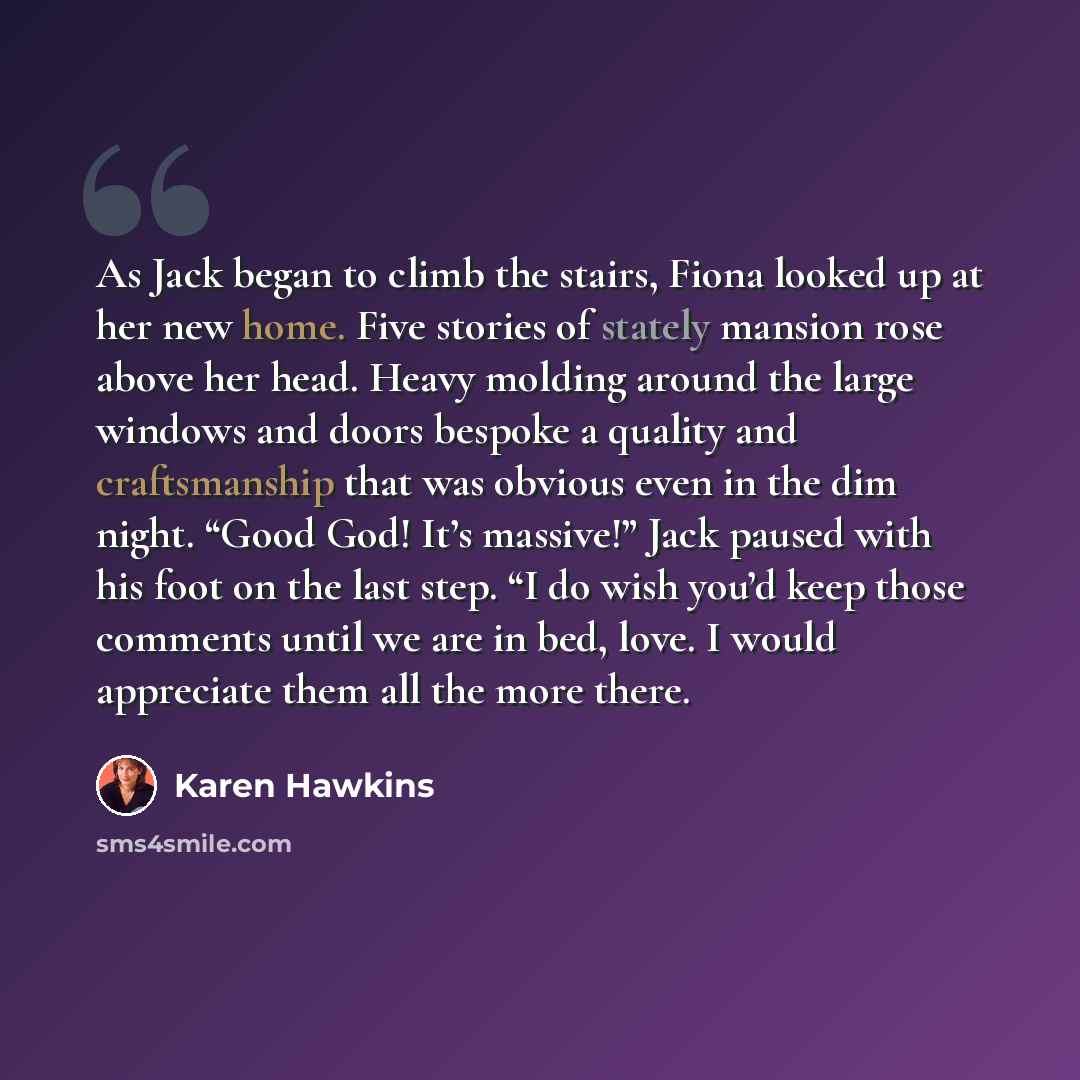 “As Jack began to climb the stairs, Fiona looked up at her new home. Five stories of stately mansion rose above her head. Heavy molding around the large windows and doors bespoke a quality and craftsmanship that was obvious even in the dim night. “Good God! It’s massive!” Jack paused with his foot…” quote by Karen Hawkins