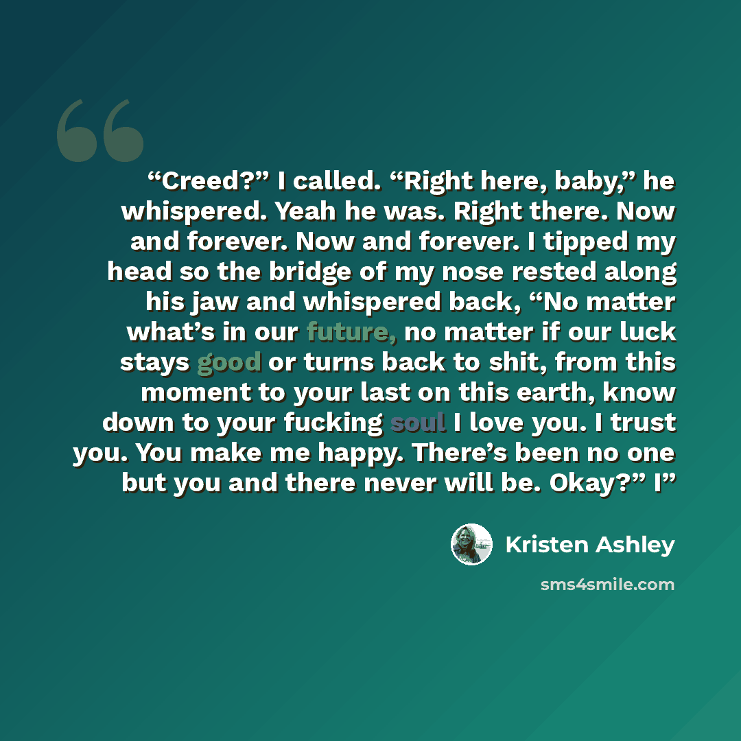“Creed?” I called. “Right here, baby,” he whispered. Yeah he was. Right there. Now and forever. Now and forever. I tipped my head so the bridge of my nose rested along his jaw and whispered back, “No matter what’s in our future, no matter if our luck stays good or turns back to shit, from this…” quote by Kristen Ashley
