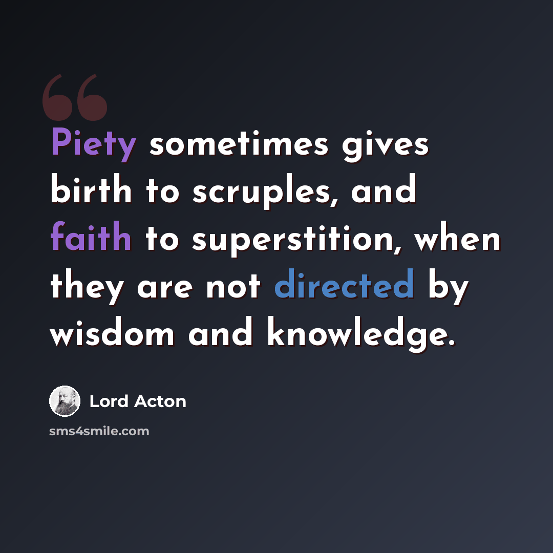 “Piety sometimes gives birth to scruples, and faith to superstition, when they are not directed by wisdom and knowledge.” quote by Lord Acton