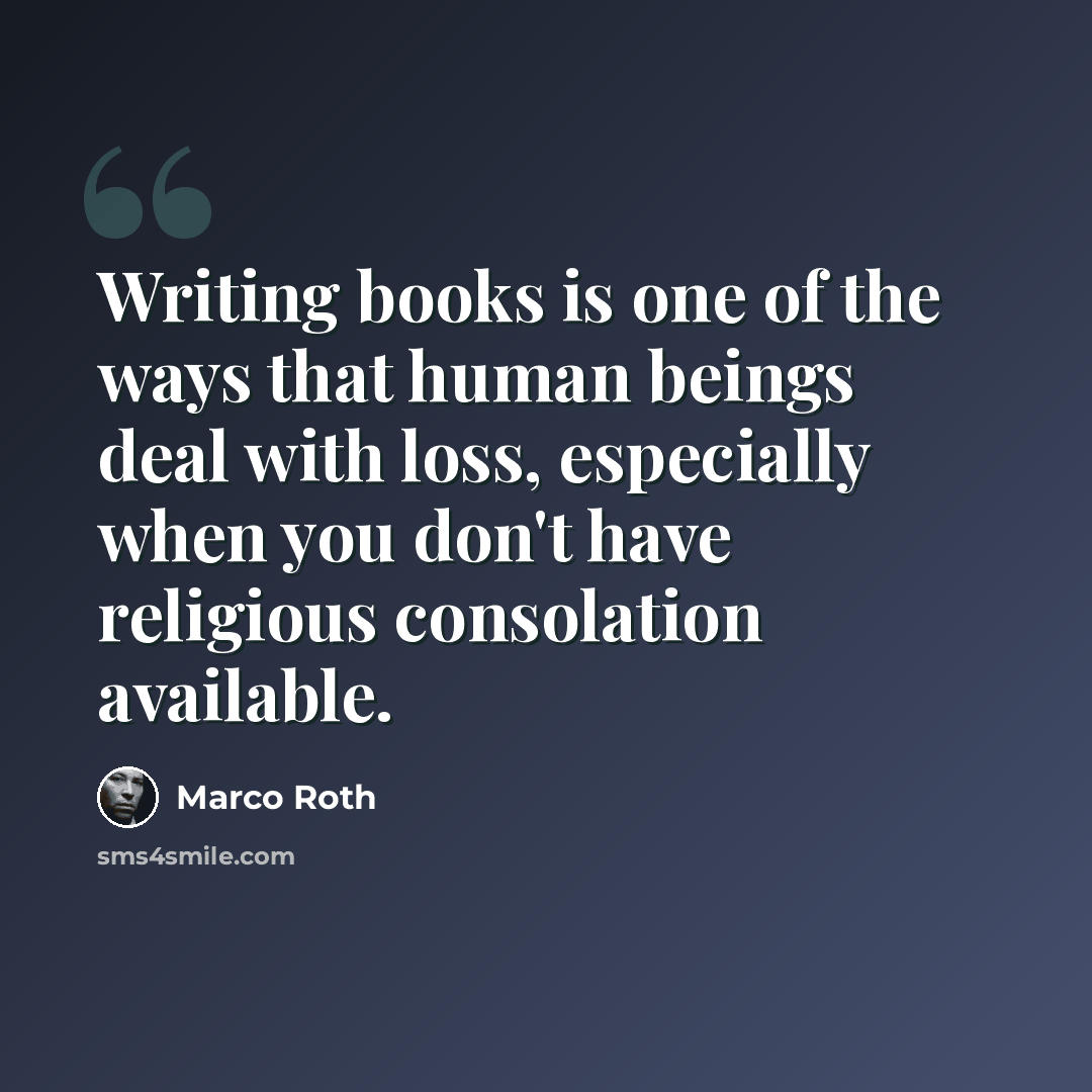 “Writing books is one of the ways that human beings deal with loss, especially when you don't have religious consolation available.” quote by Marco Roth
