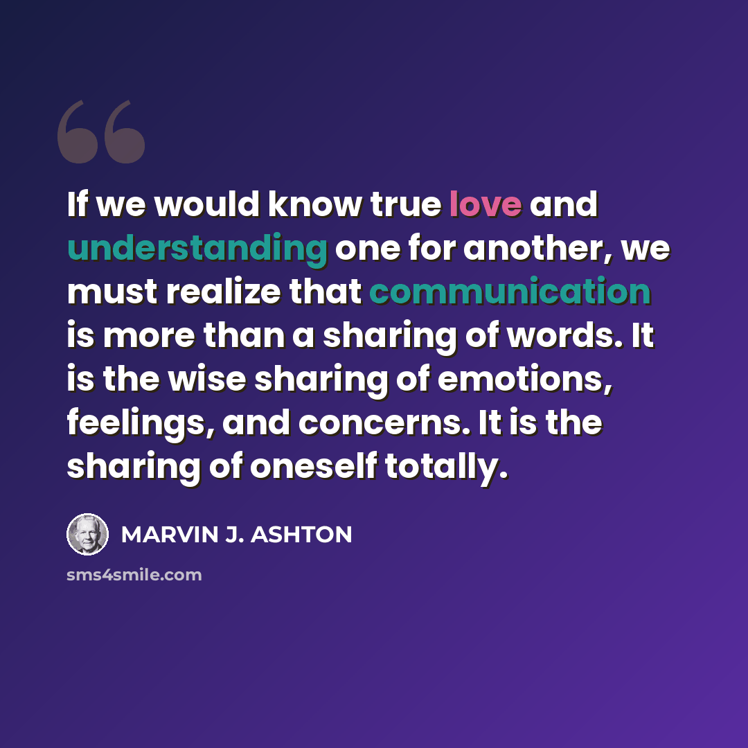 “If we would know true love and understanding one for another, we must realize that communication is more than a sharing of words. It is the wise sharing of emotions, feelings, and concerns. It is the sharing of oneself totally.” quote by Marvin J. Ashton