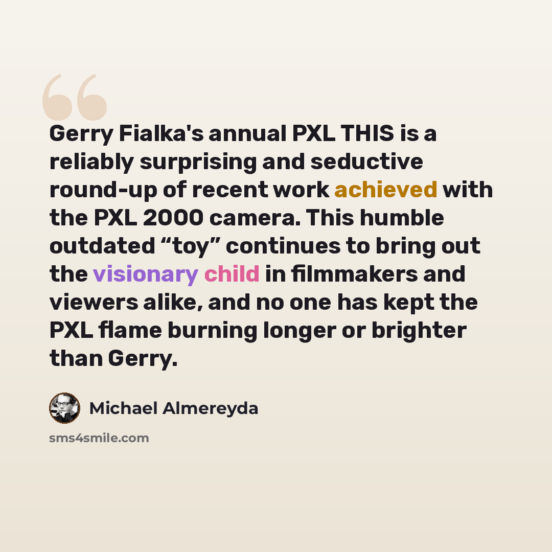 “Gerry Fialka's annual PXL THIS is a reliably surprising and seductive round-up of recent work achieved with the PXL 2000 camera. This humble outdated “toy” continues to bring out the visionary child in filmmakers and viewers alike, and no one has kept the PXL flame burning longer or brighter than…” quote by Michael Almereyda