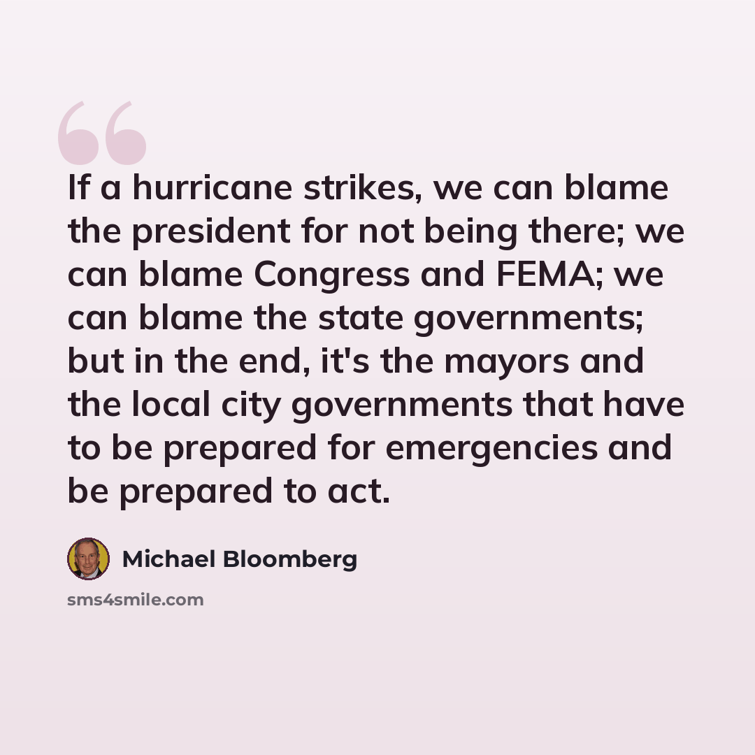“If a hurricane strikes, we can blame the president for not being there; we can blame Congress and FEMA; we can blame the state governments; but in the end, it's the mayors and the local city governments that have to be prepared for emergencies and be prepared to act.” quote by Michael Bloomberg