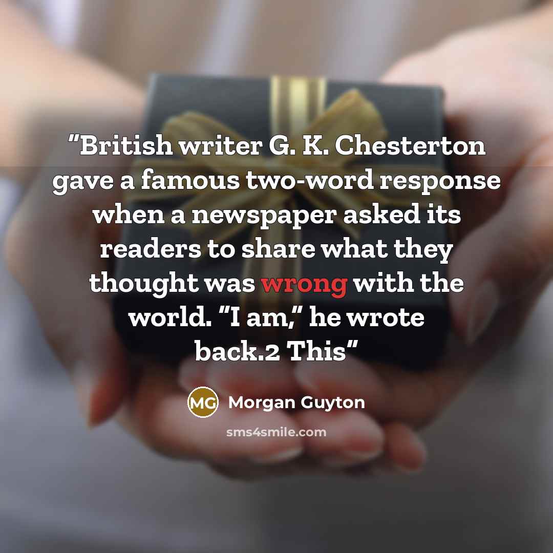 “British writer G. K. Chesterton gave a famous two-word response when a newspaper asked its readers to share what they thought was wrong with the world. “I am,” he wrote back.2 This” quote by Morgan Guyton