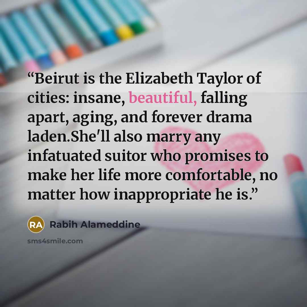 “Beirut is the Elizabeth Taylor of cities: insane, beautiful, falling apart, aging, and forever drama laden.She'll also marry any infatuated suitor who promises to make her life more comfortable, no matter how inappropriate he is.” quote by Rabih Alameddine