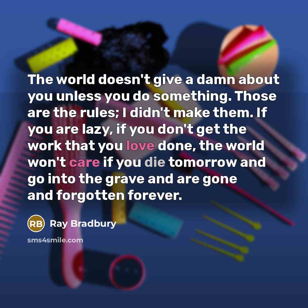 “The world doesn't give a damn about you unless you do something. Those are the rules; I didn't make them. If you are lazy, if you don't get the work that you love done, the world won't care if you die tomorrow and go into the grave and are gone and forgotten forever.” quote by Ray Bradbury