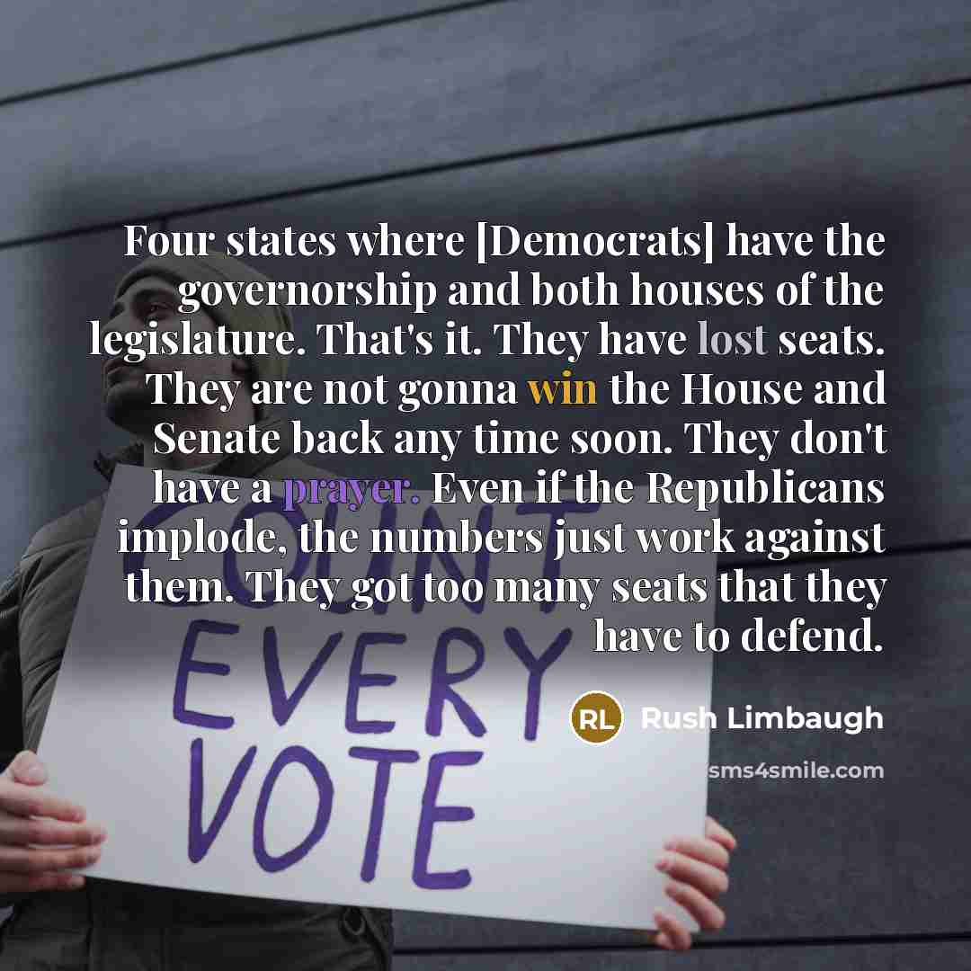 “Four states where [Democrats] have the governorship and both houses of the legislature. That's it. They have lost seats. They are not gonna win the House and Senate back any time soon. They don't have a prayer. Even if the Republicans implode, the numbers just work against them. They got too many…” quote by Rush Limbaugh