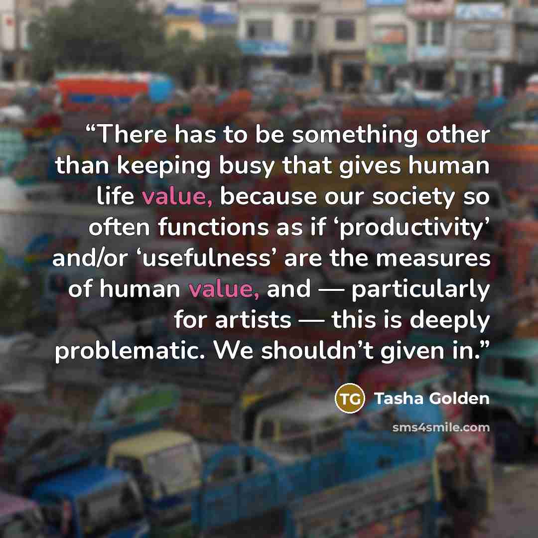 “There has to be something other than keeping busy that gives human life value, because our society so often functions as if ‘productivity’ and/or ‘usefulness’ are the measures of human value, and — particularly for artists — this is deeply problematic. We shouldn’t given in.” quote by Tasha Golden