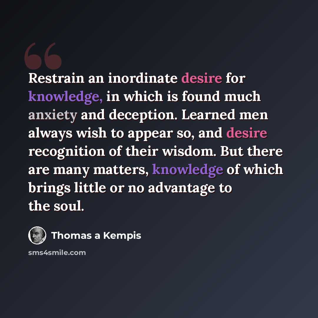 “Restrain an inordinate desire for knowledge, in which is found much anxiety and deception. Learned men always wish to appear so, and desire recognition of their wisdom. But there are many matters, knowledge of which brings little or no advantage to the soul.” quote by Thomas a Kempis