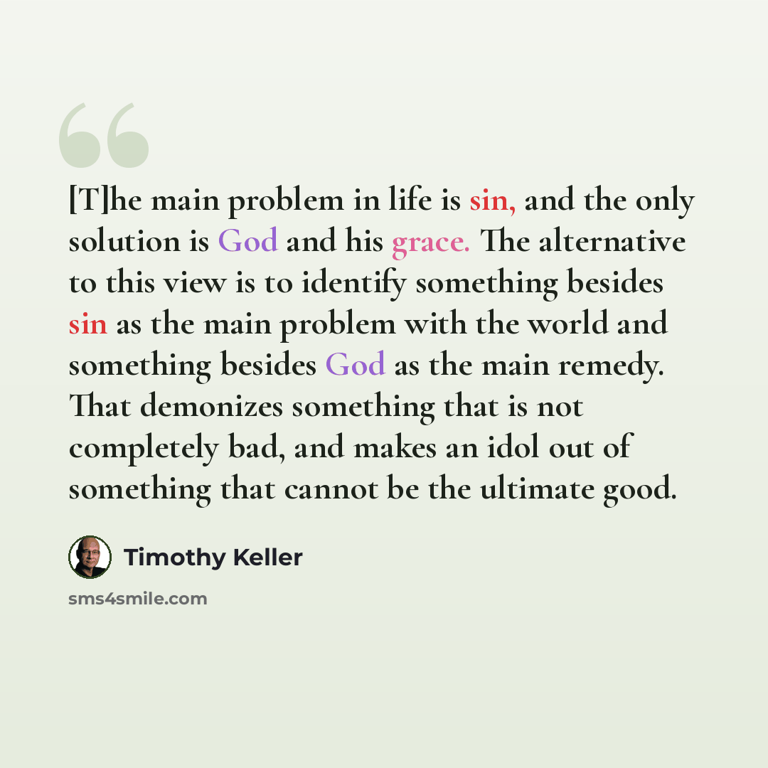 “[T]he main problem in life is sin, and the only solution is God and his grace. The alternative to this view is to identify something besides sin as the main problem with the world and something besides God as the main remedy. That demonizes something that is not completely bad, and makes an idol…” quote by Timothy Keller