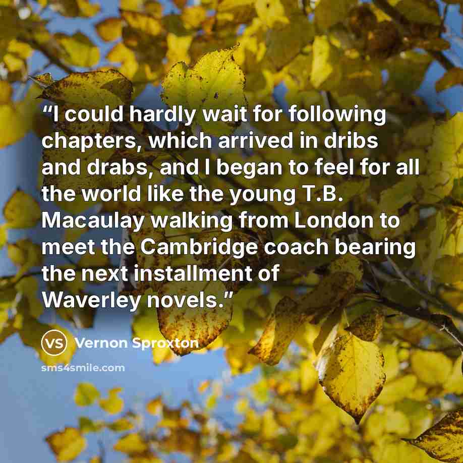 “I could hardly wait for following chapters, which arrived in dribs and drabs, and I began to feel for all the world like the young T.B. Macaulay walking from London to meet the Cambridge coach bearing the next installment of Waverley novels.” quote by Vernon Sproxton