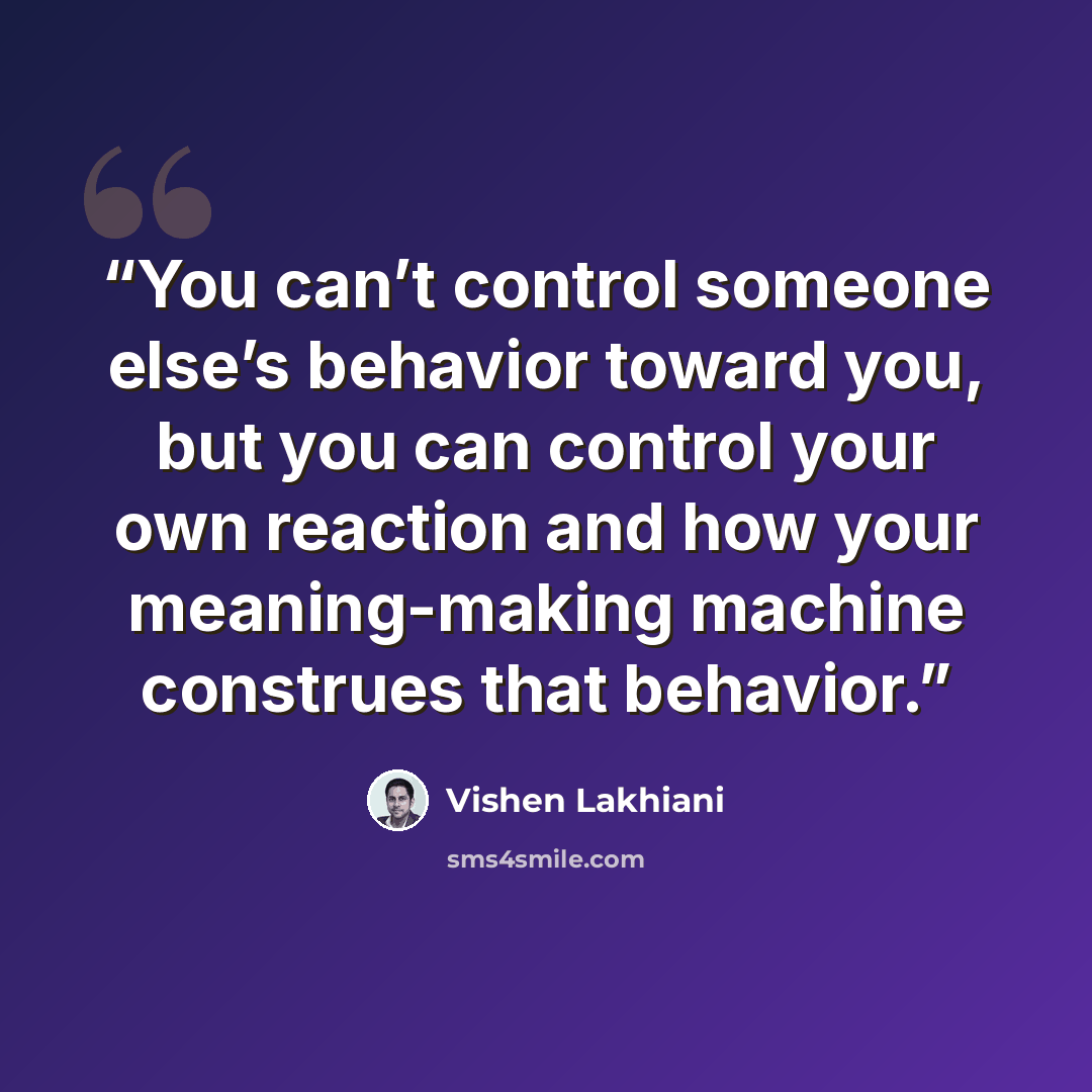 “You can’t control someone else’s behavior toward you, but you can control your own reaction and how your meaning-making machine construes that behavior.” quote by Vishen Lakhiani