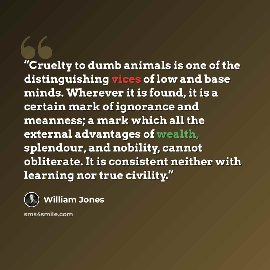 “Cruelty to dumb animals is one of the distinguishing vices of low and base minds. Wherever it is found, it is a certain mark of ignorance and meanness; a mark which all the external advantages of wealth, splendour, and nobility, cannot obliterate. It is consistent neither with learning nor true…” quote by William Jones