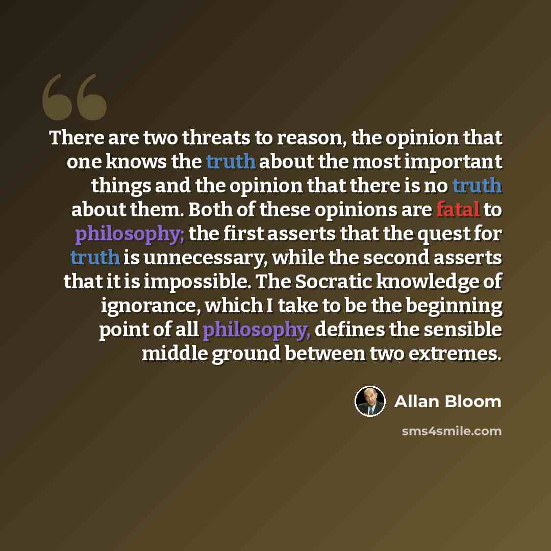 “There are two threats to reason, the opinion that one knows the truth about the most important things and the opinion that there is no truth about them. Both of these opinions are fatal to philosophy; the first asserts that the quest for truth is unnecessary, while the second asserts that it is…” quote by Allan Bloom